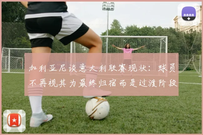 加利亚尼谈意大利联赛现状：球员不再视其为最终归宿而是过渡阶段