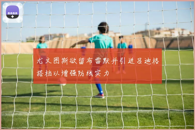 尤文图斯欲留布雷默并引进吕迪格搭档以增强防线实力