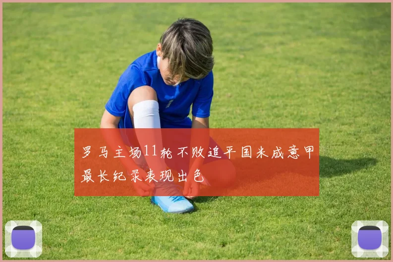 罗马主场11轮不败追平国米成意甲最长纪录表现出色