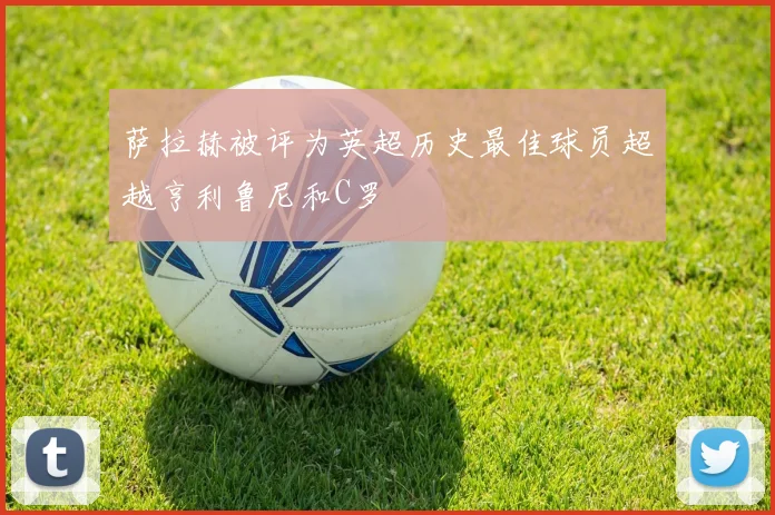 萨拉赫被评为英超历史最佳球员超越亨利鲁尼和C罗
