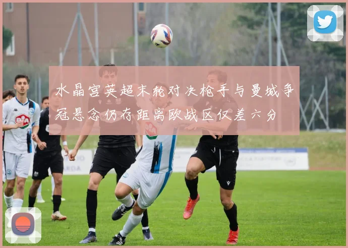 水晶宫英超末轮对决枪手与曼城争冠悬念仍存距离欧战区仅差六分