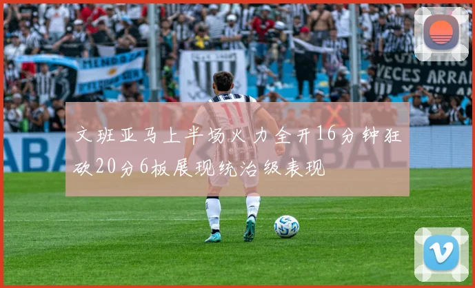 文班亚马上半场火力全开16分钟狂砍20分6板展现统治级表现