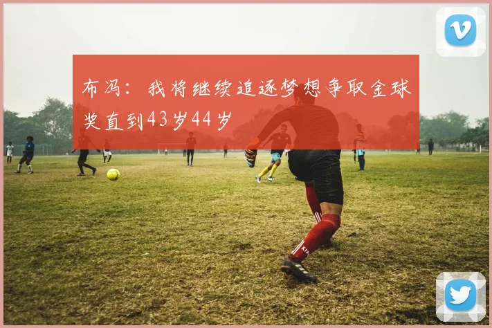 布冯：我将继续追逐梦想争取金球奖直到43岁44岁