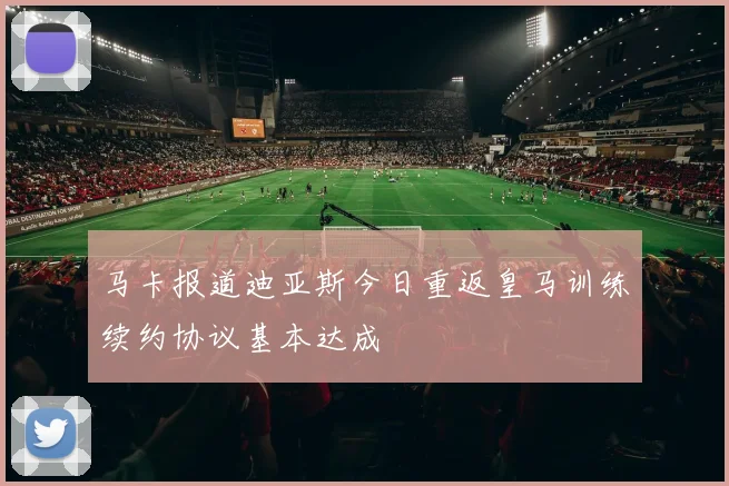 马卡报道迪亚斯今日重返皇马训练续约协议基本达成
