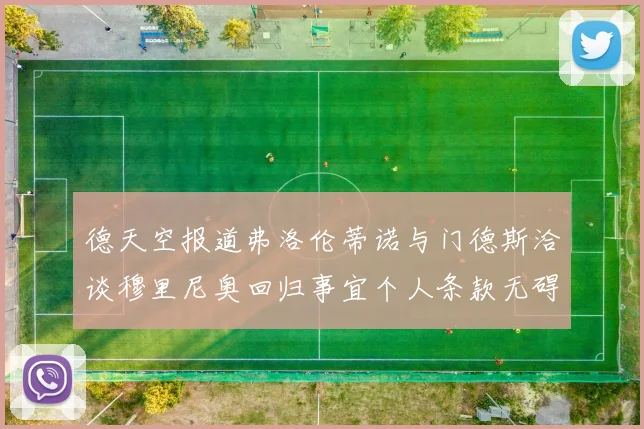 德天空报道弗洛伦蒂诺与门德斯洽谈穆里尼奥回归事宜个人条款无碍