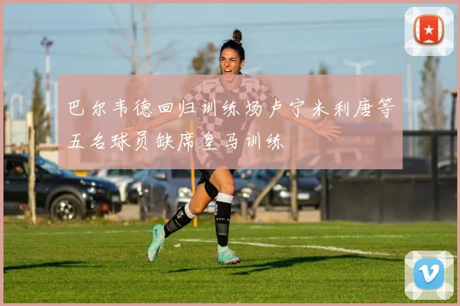 巴尔韦德回归训练场卢宁米利唐等五名球员缺席皇马训练