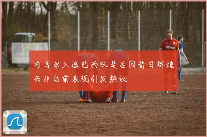 内马尔入选巴西队是否因昔日辉煌而非当前表现引发热议