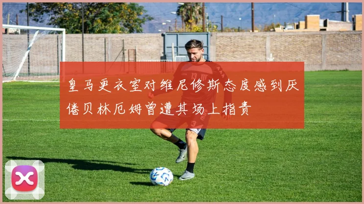 皇马更衣室对维尼修斯态度感到厌倦贝林厄姆曾遭其场上指责
