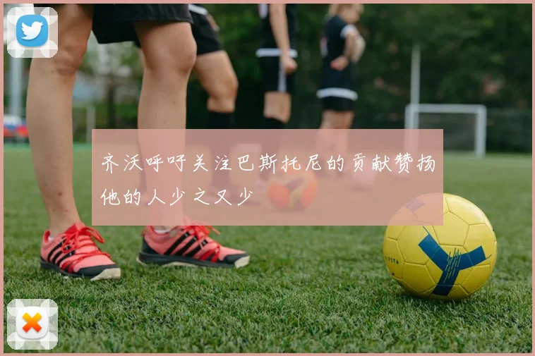 齐沃呼吁关注巴斯托尼的贡献赞扬他的人少之又少