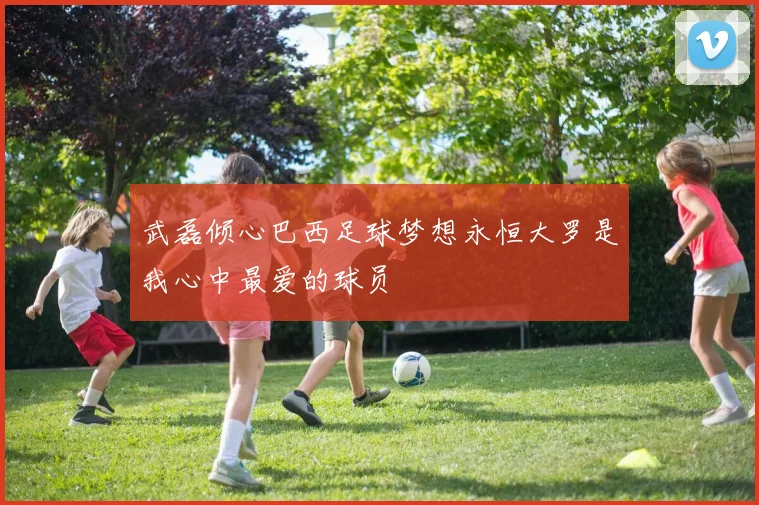 武磊倾心巴西足球梦想永恒大罗是我心中最爱的球员