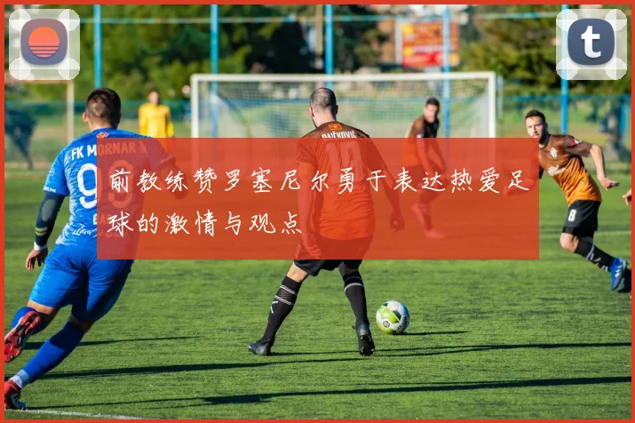 前教练赞罗塞尼尔勇于表达热爱足球的激情与观点