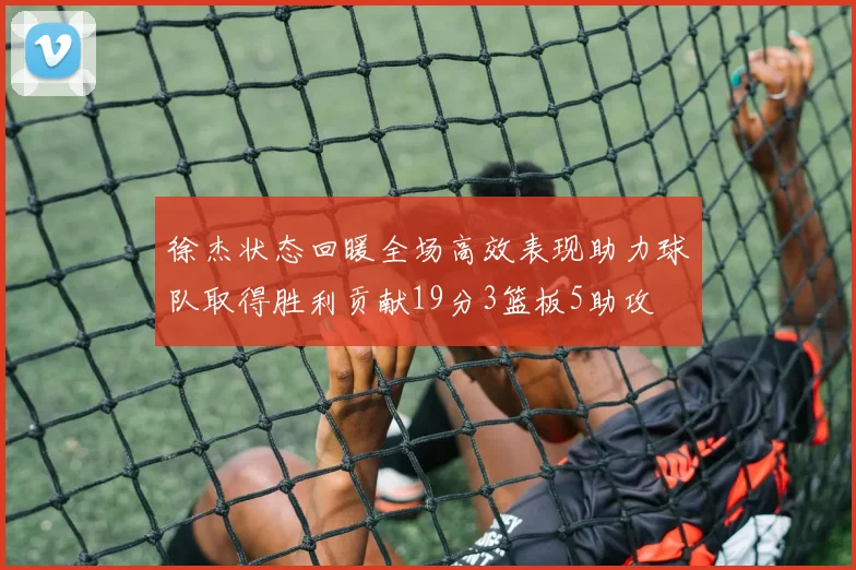 徐杰状态回暖全场高效表现助力球队取得胜利贡献19分3篮板5助攻