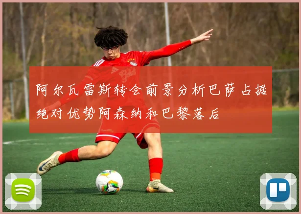 阿尔瓦雷斯转会前景分析巴萨占据绝对优势阿森纳和巴黎落后