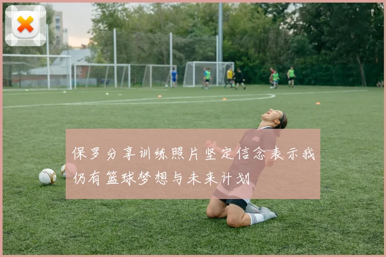保罗分享训练照片坚定信念表示我仍有篮球梦想与未来计划