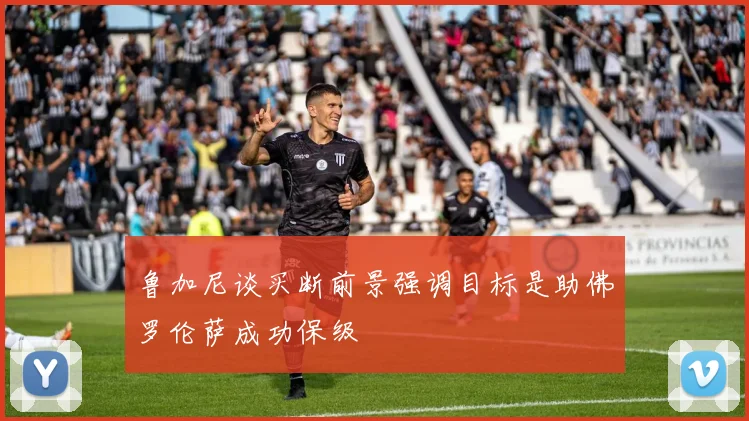 鲁加尼谈买断前景强调目标是助佛罗伦萨成功保级